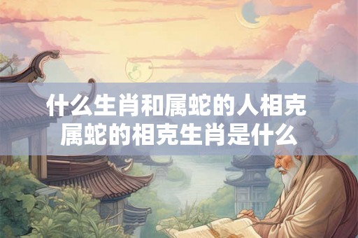 什么生肖和属蛇的人相克 属蛇的相克生肖是什么