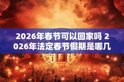 2026年春节可以回家吗 2026年法定春节假期是哪几天