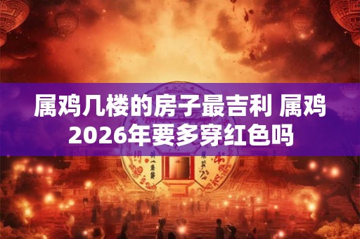 属鸡几楼的房子最吉利 属鸡2026年要多穿红色吗 属鸡几楼的房子最吉利 属鸡2026年要多穿红色吗