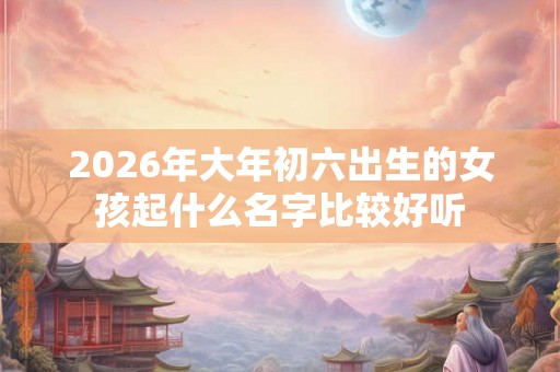 2026年大年初六出生的女孩起什么名字比较好听