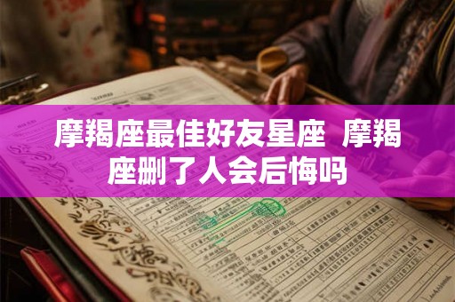 摩羯座最佳好友星座  摩羯座删了人会后悔吗