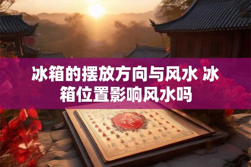 冰箱的摆放方向与风水 冰箱位置影响风水吗