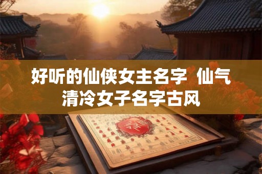 好听的仙侠女主名字  仙气清冷女子名字古风