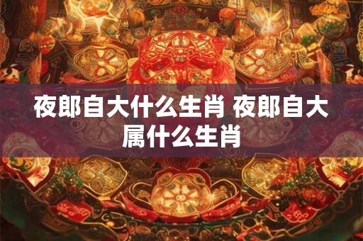 夜郎自大什么生肖 夜郎自大属什么生肖