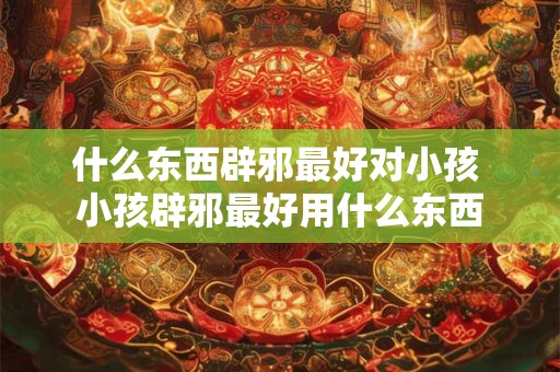 什么东西辟邪最好对小孩 小孩辟邪最好用什么东西
