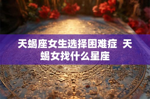 天蝎座女生选择困难症 天蝎女找什么星座 天蝎座女生选择困难症 天蝎女找什么星座
