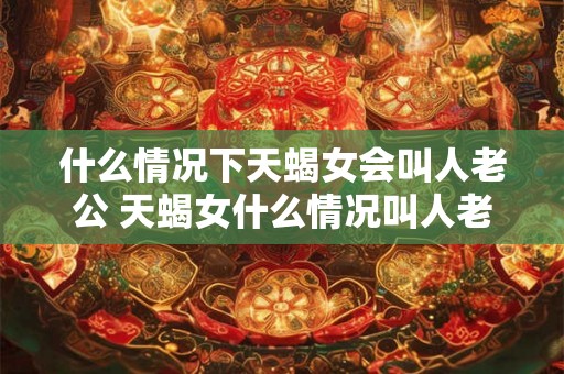 什么情况下天蝎女会叫人老公 天蝎女什么情况叫人老公