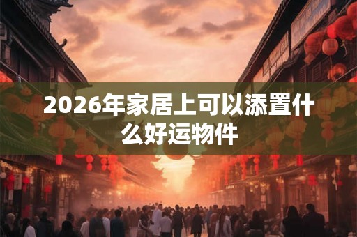 2026年家居上可以添置什么好运物件 2026年家居上可以添置什么好运物件