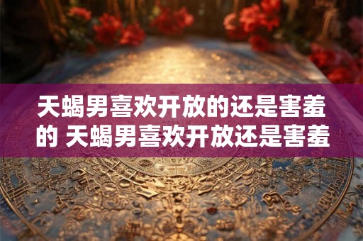 天蝎男喜欢开放的还是害羞的 天蝎男喜欢开放还是害羞