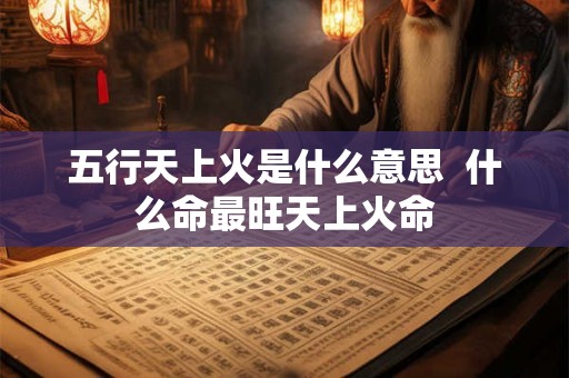 五行天上火是什么意思 什么命最旺天上火命 五行天上火是什么意思 什么命最旺天上火命