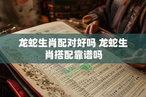 龙蛇生肖配对好吗 龙蛇生肖搭配靠谱吗