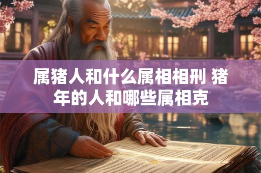 属猪人和什么属相相刑 猪年的人和哪些属相克