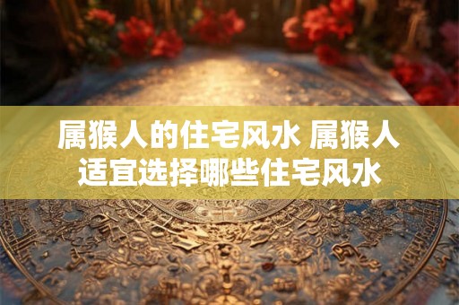 属猴人的住宅风水 属猴人适宜选择哪些住宅风水