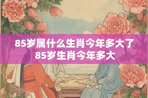 85岁属什么生肖今年多大了 85岁生肖今年多大