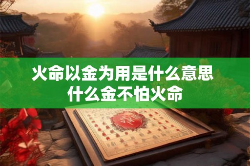 火命以金为用是什么意思 什么金不怕火命 火命以金为用是什么意思 什么金不怕火命