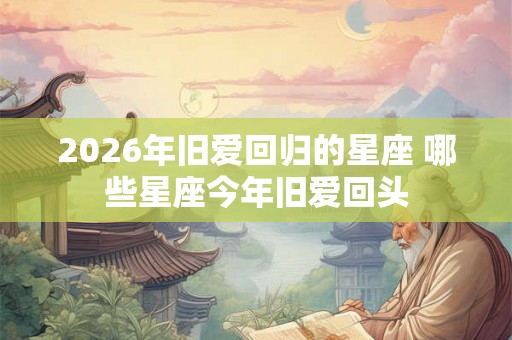 2026年旧爱回归的星座 哪些星座今年旧爱回头 2026年旧爱回归的星座 哪些星座今年旧爱回头