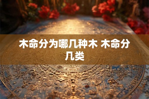木命分为哪几种木 木命分几类 木命分为哪几种木 木命分几类
