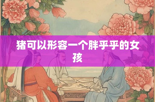 猪可以形容一个胖乎乎的女孩 猪可以形容一个胖乎乎的女孩