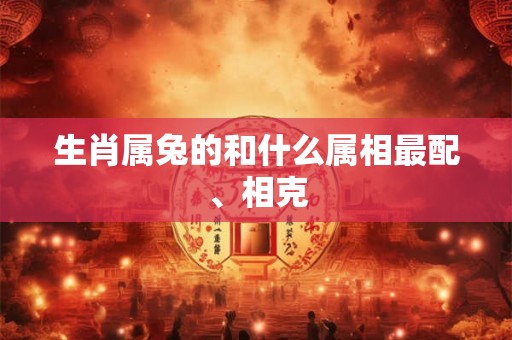 生肖属兔的和什么属相最配、相克 生肖属兔的和什么属相最配、相克