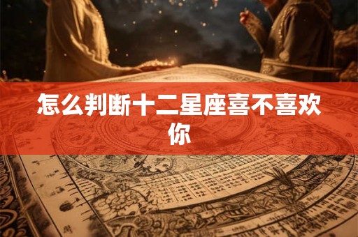 怎么判断十二星座喜不喜欢你