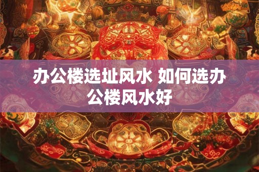 办公楼选址风水 如何选办公楼风水好 办公楼选址风水 如何选办公楼风水好