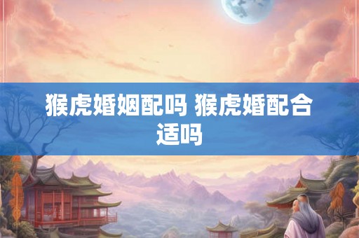 猴虎婚姻配吗 猴虎婚配合适吗