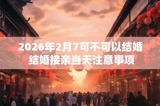 2026年2月7可不可以结婚 结婚接亲当天注意事项