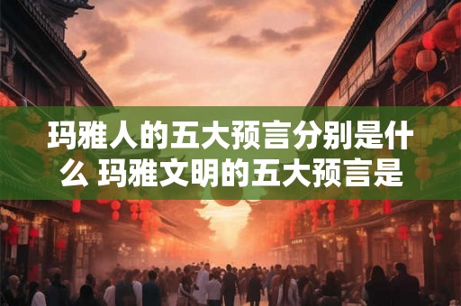 玛雅人的五大预言分别是什么 玛雅文明的五大预言是什么