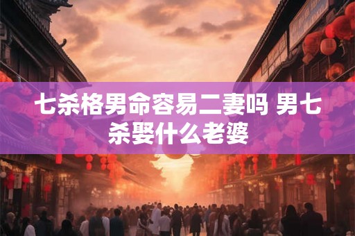 七杀格男命容易二妻吗 男七杀娶什么老婆 七杀格男命容易二妻吗 男七杀娶什么老婆