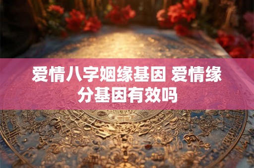 爱情八字姻缘基因 爱情缘分基因有效吗
