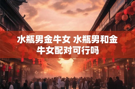 水瓶男金牛女 水瓶男和金牛女配对可行吗
