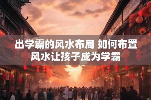 出学霸的风水布局 如何布置风水让孩子成为学霸