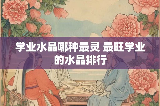 学业水晶哪种最灵 最旺学业的水晶排行