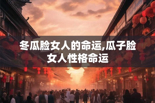 冬瓜脸女人的命运,瓜子脸女人性格命运