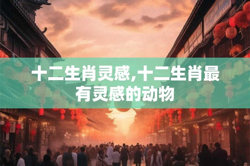 十二生肖灵感,十二生肖最有灵感的动物