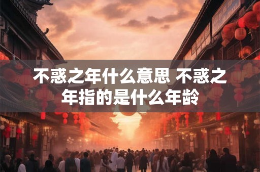 不惑之年什么意思 不惑之年指的是什么年龄 不惑之年什么意思 不惑之年指的是什么年龄