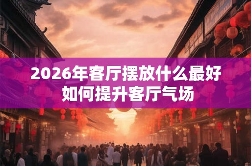 2026年客厅摆放什么最好 如何提升客厅气场