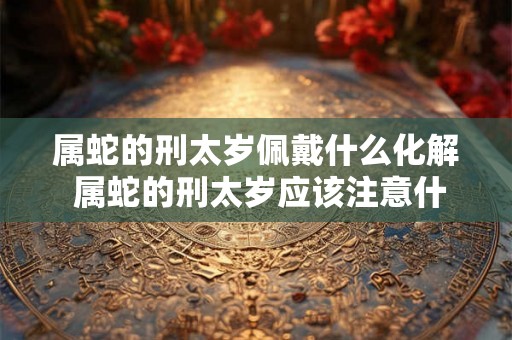 属蛇的刑太岁佩戴什么化解 属蛇的刑太岁应该注意什么 属蛇的刑太岁佩戴什么化解 属蛇的刑太岁应该注意什么