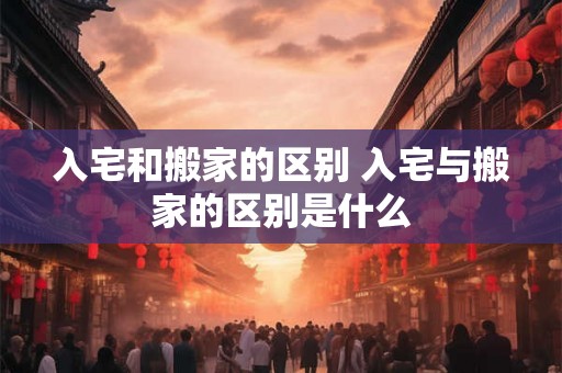 入宅和搬家的区别 入宅与搬家的区别是什么 入宅和搬家的区别 入宅与搬家的区别是什么