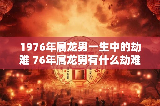 1976年属龙男一生中的劫难 76年属龙男有什么劫难