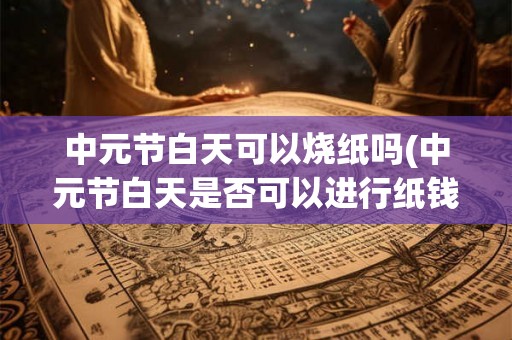 中元节白天可以烧纸吗(中元节白天是否可以进行纸钱烧纸活动)