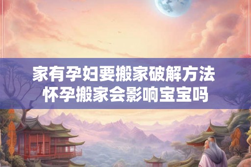 家有孕妇要搬家破解方法 怀孕搬家会影响宝宝吗