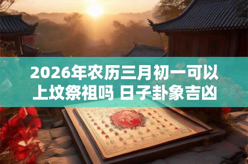 2026年农历三月初一可以上坟祭祖吗 日子卦象吉凶 2026年农历三月初一可以上坟祭祖吗 日子卦象吉凶
