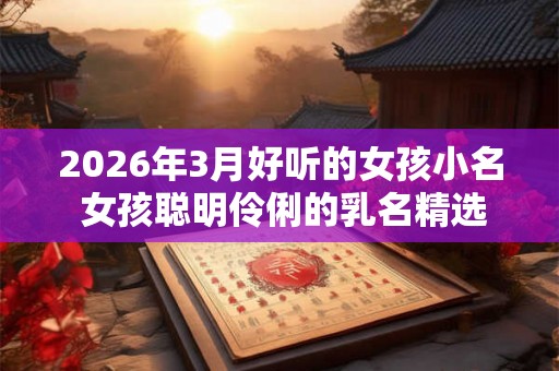 2026年3月好听的女孩小名 女孩聪明伶俐的乳名精选