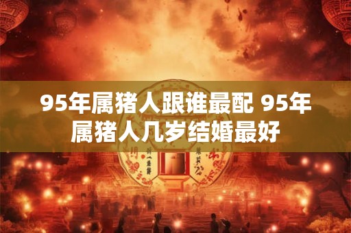 95年属猪人跟谁最配 95年属猪人几岁结婚最好