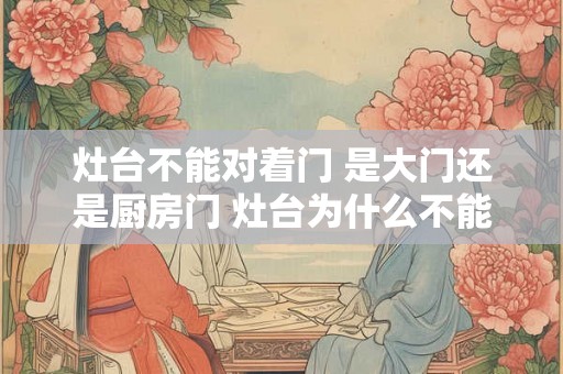灶台不能对着门 是大门还是厨房门 灶台为什么不能坐西