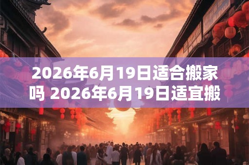 2026年6月19日适合搬家吗 2026年6月19日适宜搬家吗