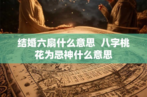 结婚六扇什么意思 八字桃花为忌神什么意思 结婚六扇什么意思 八字桃花为忌神什么意思