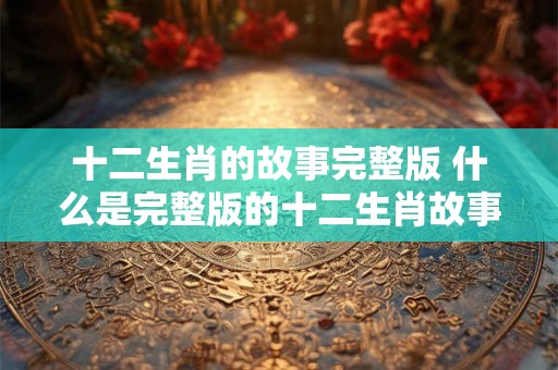 十二生肖的故事完整版 什么是完整版的十二生肖故事