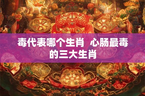 毒代表哪个生肖  心肠最毒的三大生肖